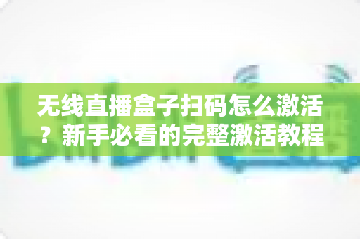 无线直播盒子扫码怎么激活？新手必看的完整激活教程与避坑指南