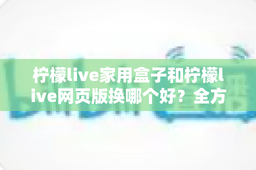 柠檬live家用盒子和柠檬live网页版换哪个好？全方位对比帮你找到最适合自己的选择