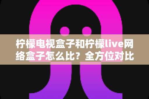柠檬电视盒子和柠檬live网络盒子怎么比？全方位对比评测助你轻松选购