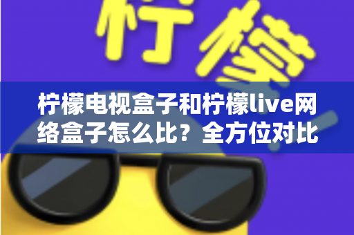 柠檬电视盒子和柠檬live网络盒子怎么比？全方位对比评测助你轻松选购