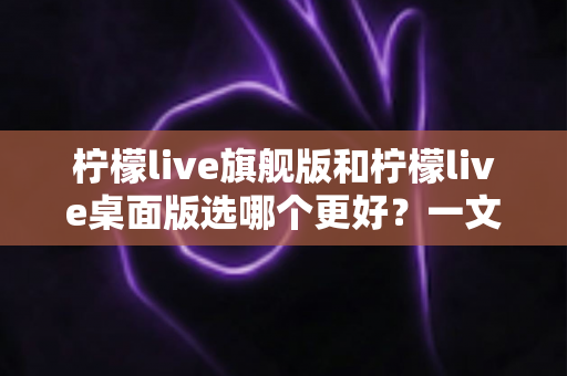 柠檬live旗舰版和柠檬live桌面版选哪个更好？一文读懂两大版本的差异与选择攻略