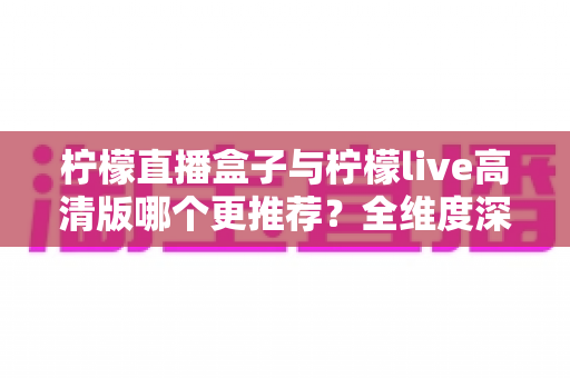 柠檬直播盒子与柠檬live高清版哪个更推荐？全维度深度对比评测，帮你一次选对不踩坑