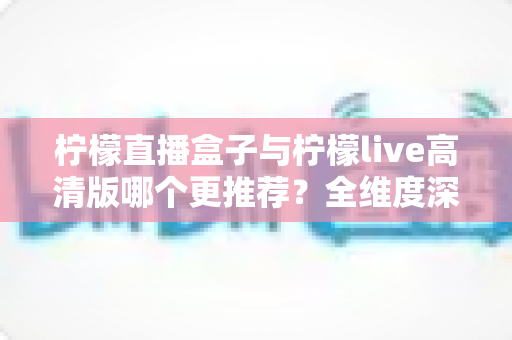 柠檬直播盒子与柠檬live高清版哪个更推荐？全维度深度对比评测，帮你一次选对不踩坑