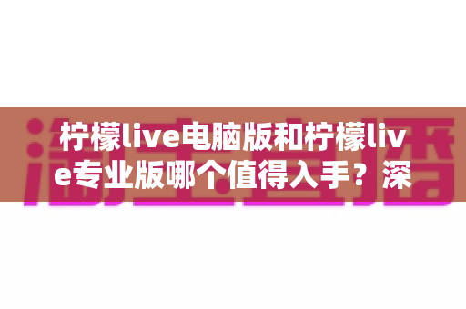 柠檬live电脑版和柠檬live专业版哪个值得入手?深度对比分析与选购指南 柠檬live电脑版和柠檬live专业版哪个值得入手?深度对比分析与选购指南