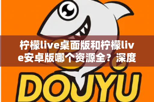 柠檬live桌面版和柠檬live安卓版哪个资源全？深度对比分析帮你找到最佳选择
