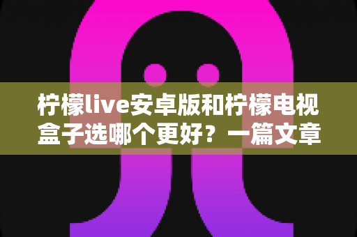 柠檬live安卓版和柠檬电视盒子选哪个更好？一篇文章帮你彻底搞懂