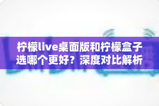 柠檬live桌面版和柠檬盒子选哪个更好?深度对比解析助你精准选购直播工具 柠檬live桌面版和柠檬盒子选哪个更好?深度对比解析助你精准选购直播工具