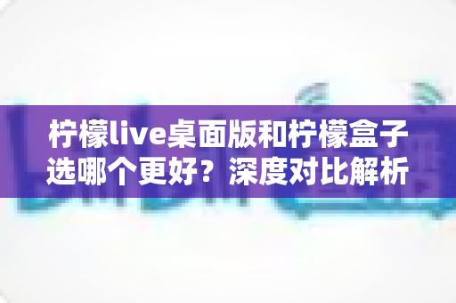 柠檬live桌面版和柠檬盒子选哪个更好?深度对比解析助你精准选购直播工具 柠檬live桌面版和柠檬盒子选哪个更好?深度对比解析助你精准选购直播工具