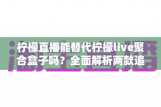 柠檬直播能替代柠檬live聚合盒子吗?全面解析两款追播工具的差异与选择建议 柠檬直播能替代柠檬live聚合盒子吗?全面解析两款追播工具的差异与选择建议