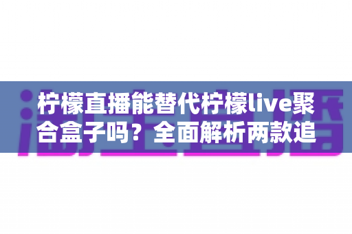 柠檬直播能替代柠檬live聚合盒子吗?全面解析两款追播工具的差异与选择建议 柠檬直播能替代柠檬live聚合盒子吗?全面解析两款追播工具的差异与选择建议