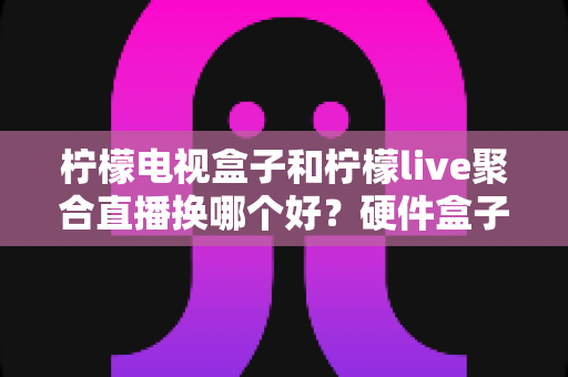 柠檬电视盒子和柠檬live聚合直播换哪个好？硬件盒子与聚合直播软件的全面对比与选购指南