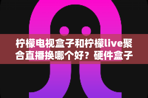 柠檬电视盒子和柠檬live聚合直播换哪个好？硬件盒子与聚合直播软件的全面对比与选购指南
