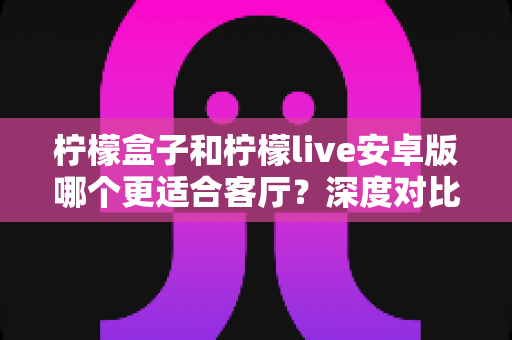 柠檬盒子和柠檬live安卓版哪个更适合客厅？深度对比分析与选购指南