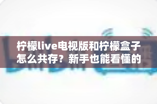 柠檬live电视版和柠檬盒子怎么共存？新手也能看懂的完整安装与兼容指南