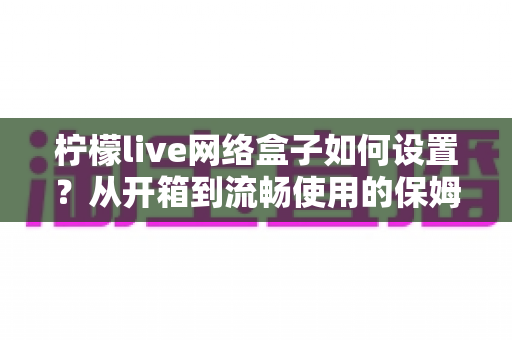 柠檬live网络盒子如何设置?从开箱到流畅使用的保姆级配置指南 柠檬live网络盒子如何设置?从开箱到流畅使用的保姆级配置指南