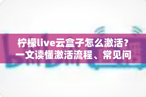 柠檬live云盒子怎么激活？一文读懂激活流程、常见问题与使用技巧全指南