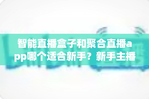 智能直播盒子和聚合直播app哪个适合新手?新手主播选型避坑全攻略与实操指南 智能直播盒子和聚合直播app哪个适合新手?新手主播选型避坑全攻略与实操指南
