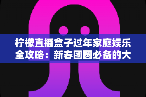 柠檬直播盒子过年家庭娱乐全攻略:新春团圆必备的大屏欢乐神器 柠檬直播盒子过年家庭娱乐全攻略:新春团圆必备的大屏欢乐神器