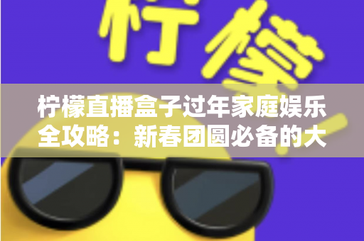 柠檬直播盒子过年家庭娱乐全攻略:新春团圆必备的大屏欢乐神器 柠檬直播盒子过年家庭娱乐全攻略:新春团圆必备的大屏欢乐神器
