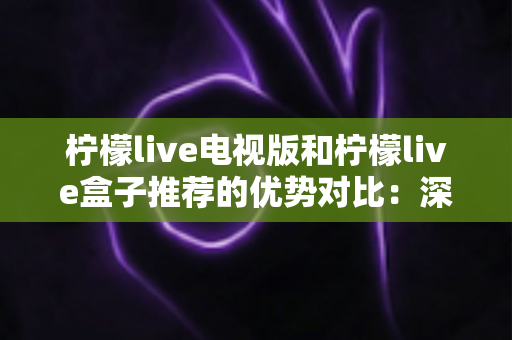 柠檬live电视版和柠檬live盒子推荐的优势对比：深度解析帮你选出最适合的大屏观影方案