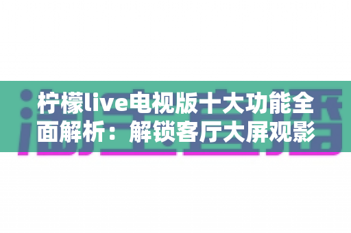 柠檬live电视版十大功能全面解析：解锁客厅大屏观影新体验