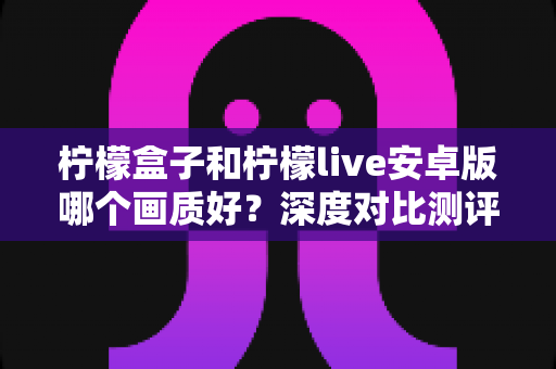 柠檬盒子和柠檬live安卓版哪个画质好？深度对比测评帮你选对应用
