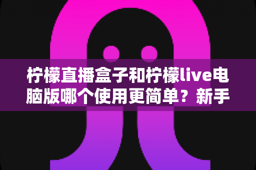 柠檬直播盒子和柠檬live电脑版哪个使用更简单?新手必看的全方位使用体验对比指南 柠檬直播盒子和柠檬live电脑版哪个使用更简单?新手必看的全方位使用体验对比指南