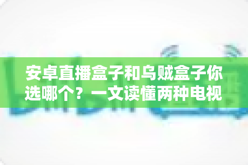安卓直播盒子和乌贼盒子你选哪个？一文读懂两种电视盒子的区别与选购技巧