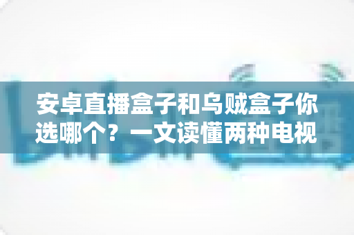 安卓直播盒子和乌贼盒子你选哪个？一文读懂两种电视盒子的区别与选购技巧