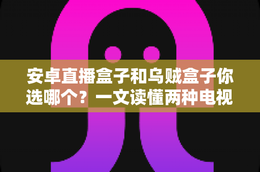 安卓直播盒子和乌贼盒子你选哪个？一文读懂两种电视盒子的区别与选购技巧