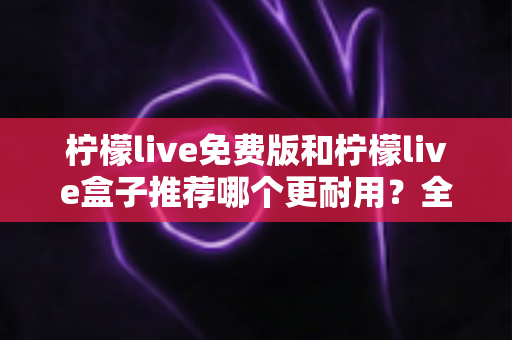 柠檬live免费版和柠檬live盒子推荐哪个更耐用？全面对比分析与选购指南