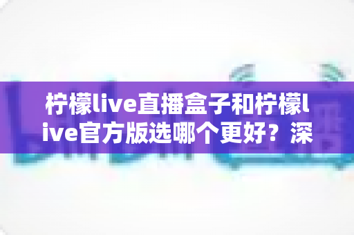 柠檬live直播盒子和柠檬live官方版选哪个更好？深度对比评测助你轻松做出最佳选择