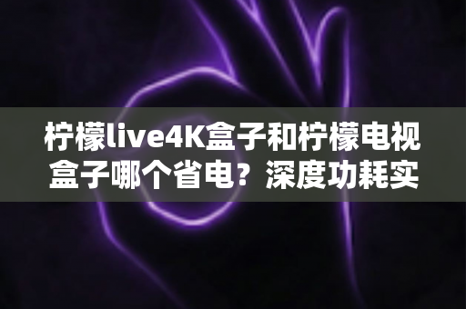 柠檬live4K盒子和柠檬电视盒子哪个省电？深度功耗实测对比与省电选购全攻略