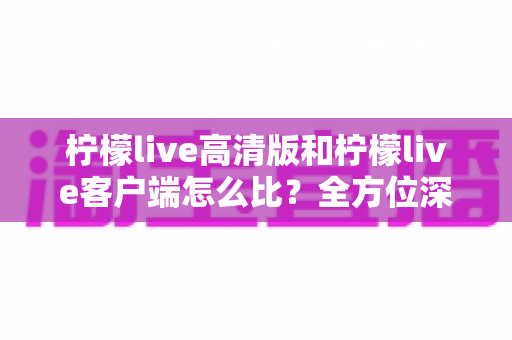 柠檬live高清版和柠檬live客户端怎么比?全方位深度对比解析,帮你选对版本享受极致直播体验 柠檬live高清版和柠檬live客户端怎么比?全方位深度对比解析,帮你选对版本享受极致直播体验