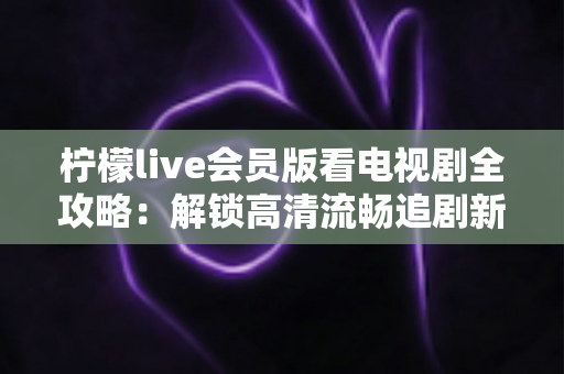 柠檬live会员版看电视剧全攻略:解锁高清流畅追剧新体验的完整指南 柠檬live会员版看电视剧全攻略:解锁高清流畅追剧新体验的完整指南