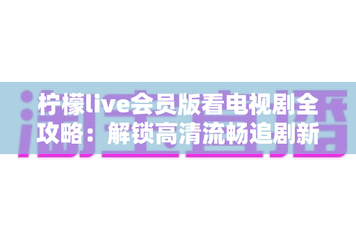 柠檬live会员版看电视剧全攻略:解锁高清流畅追剧新体验的完整指南 柠檬live会员版看电视剧全攻略:解锁高清流畅追剧新体验的完整指南