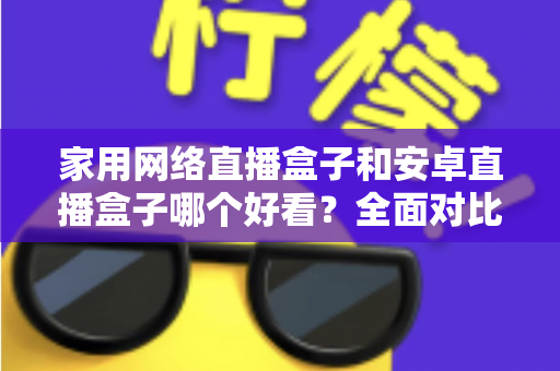 家用网络直播盒子和安卓直播盒子哪个好看?全面对比帮你选对不选贵 家用网络直播盒子和安卓直播盒子哪个好看?全面对比帮你选对不选贵