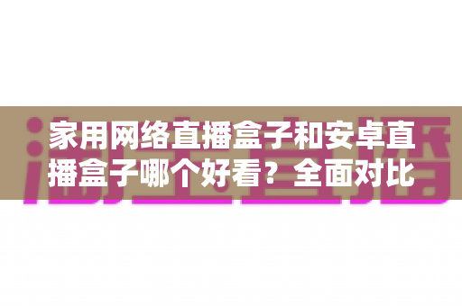 家用网络直播盒子和安卓直播盒子哪个好看？全面对比帮你选对不选贵