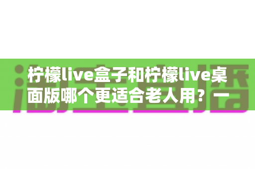 柠檬live盒子和柠檬live桌面版哪个更适合老人用？一篇文章帮你彻底搞懂选择难题