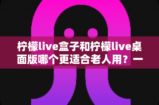 柠檬live盒子和柠檬live桌面版哪个更适合老人用？一篇文章帮你彻底搞懂选择难题