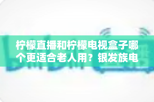 柠檬直播和柠檬电视盒子哪个更适合老人用?银发族电视观影方案深度对比与选购全指南 柠檬直播和柠檬电视盒子哪个更适合老人用?银发族电视观影方案深度对比与选购全指南