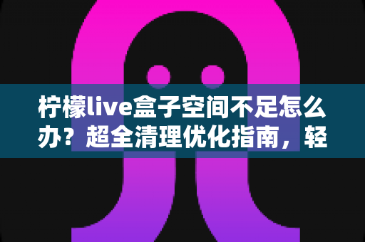 柠檬live盒子空间不足怎么办?超全清理优化指南,轻松释放存储空间,让您的设备告别卡顿焕然新生 柠檬live盒子空间不足怎么办?超全清理优化指南,轻松释放存储空间,让您的设备告别卡顿焕然新生