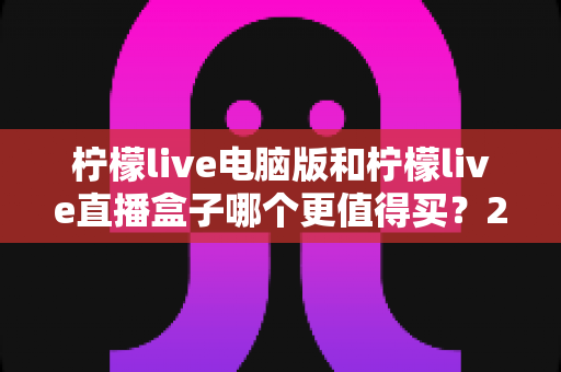 柠檬live电脑版和柠檬live直播盒子哪个更值得买？2025年最全选购对比指南，帮你一次选对不踩坑！