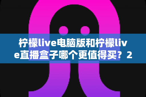 柠檬live电脑版和柠檬live直播盒子哪个更值得买？2025年最全选购对比指南，帮你一次选对不踩坑！