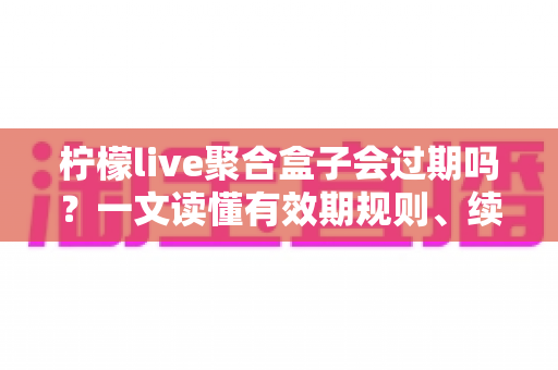 柠檬live聚合盒子会过期吗?一文读懂有效期规则、续费方法与选购避坑全攻略 柠檬live聚合盒子会过期吗?一文读懂有效期规则、续费方法与选购避坑全攻略
