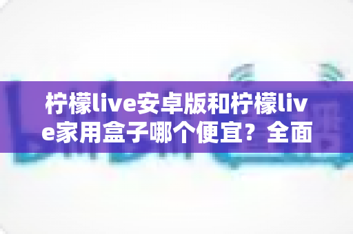 柠檬live安卓版和柠檬live家用盒子哪个便宜？全面价格对比与高性价比选购指南