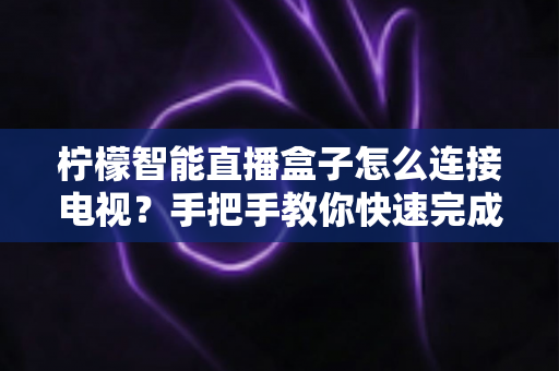 柠檬智能直播盒子怎么连接电视?手把手教你快速完成安装与设置全攻略 柠檬智能直播盒子怎么连接电视?手把手教你快速完成安装与设置全攻略