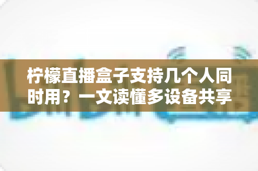 柠檬直播盒子支持几个人同时用？一文读懂多设备共享观看全攻略