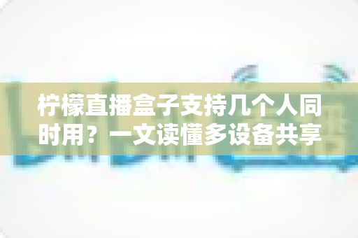 柠檬直播盒子支持几个人同时用？一文读懂多设备共享观看全攻略