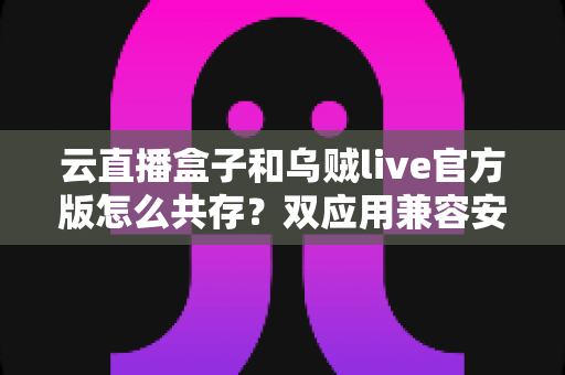 云直播盒子和乌贼live官方版怎么共存?双应用兼容安装与稳定运行实用指南 云直播盒子和乌贼live官方版怎么共存?双应用兼容安装与稳定运行实用指南